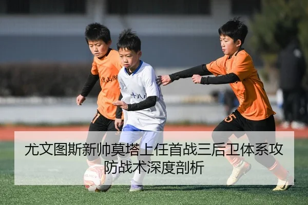 尤文图斯新帅莫塔上任首战三后卫体系攻防战术深度剖析