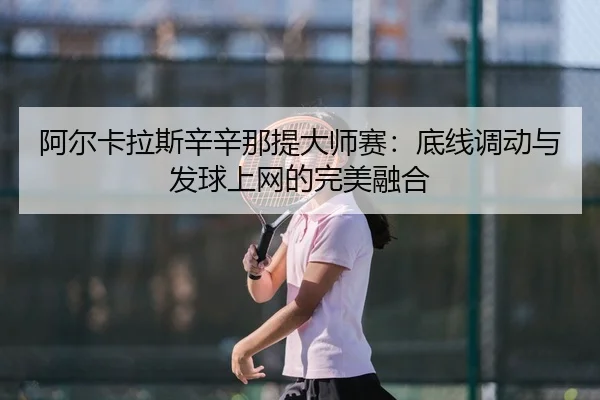阿尔卡拉斯辛辛那提大师赛：底线调动与发球上网的完美融合