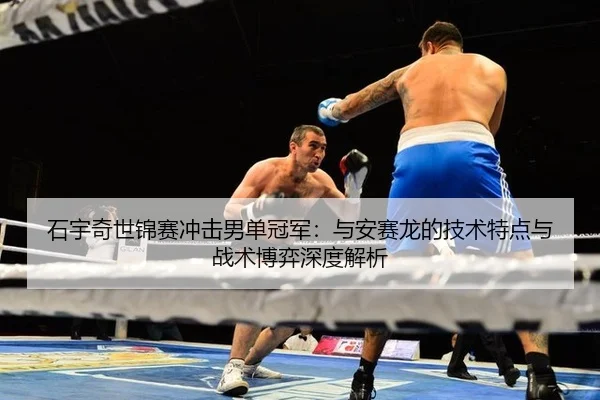 石宇奇世锦赛冲击男单冠军：与安赛龙的技术特点与战术博弈深度解析