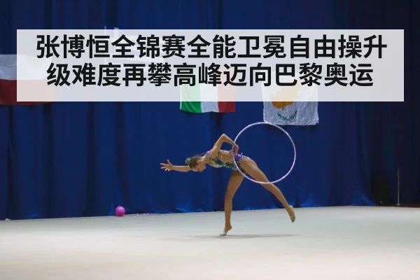 张博恒全锦赛全能卫冕自由操升级难度再攀高峰迈向巴黎奥运